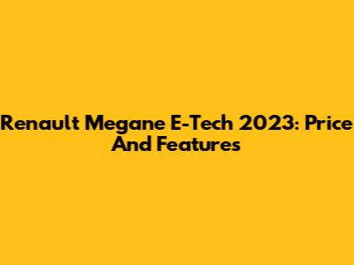 Renault Megane E-Tech 2023: Price And Features