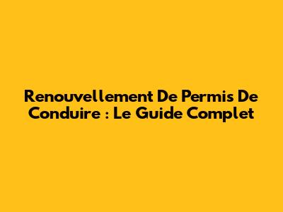 Renouvellement De Permis De Conduire : Le Guide Complet