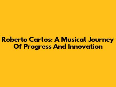 Roberto Carlos: A Musical Journey Of Progress And Innovation