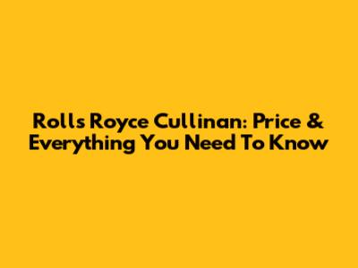 Rolls Royce Cullinan: Price & Everything You Need To Know
