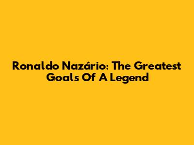 Ronaldo Nazário: The Greatest Goals Of A Legend