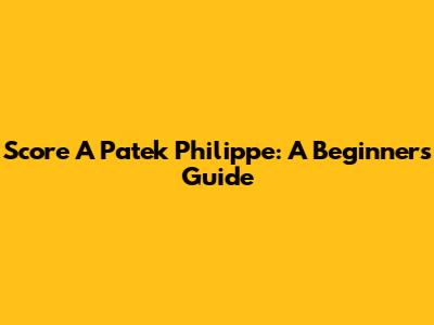 Score A Patek Philippe: A Beginner's Guide