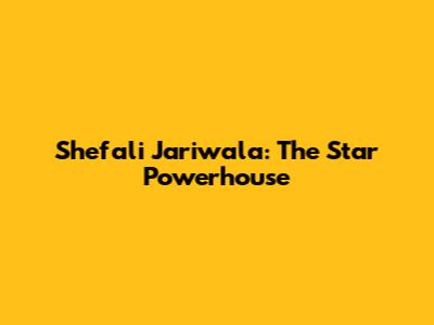 Shefali Jariwala: The Star Powerhouse