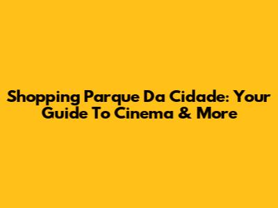 Shopping Parque Da Cidade: Your Guide To Cinema & More