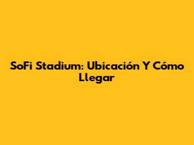 SoFi Stadium: Ubicación Y Cómo Llegar