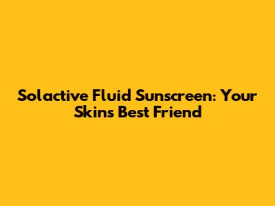 Solactive Fluid Sunscreen: Your Skin's Best Friend