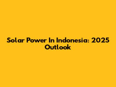 Solar Power In Indonesia: 2025 Outlook