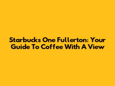 Starbucks One Fullerton: Your Guide To Coffee With A View