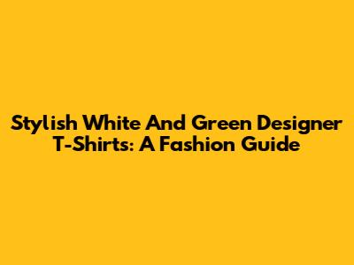 Stylish White And Green Designer T-Shirts: A Fashion Guide