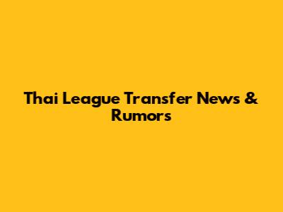 Thai League Transfer News & Rumors