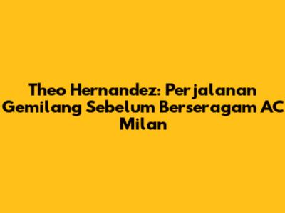 Theo Hernandez: Perjalanan Gemilang Sebelum Berseragam AC Milan