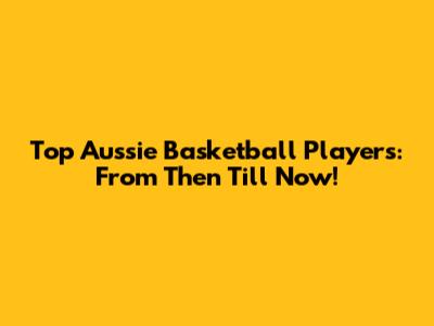 Top Aussie Basketball Players: From Then Till Now!