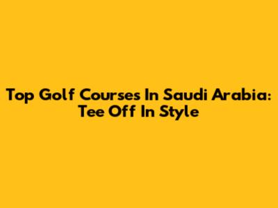 Top Golf Courses In Saudi Arabia: Tee Off In Style