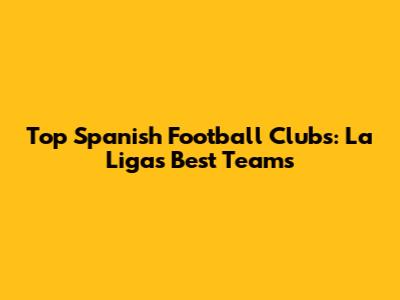 Top Spanish Football Clubs: La Liga's Best Teams