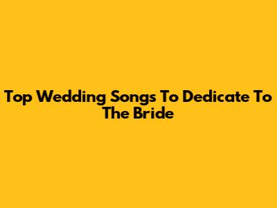 Top Wedding Songs To Dedicate To The Bride