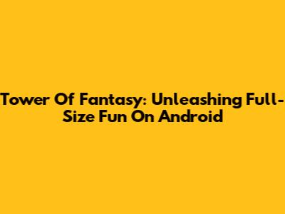Tower Of Fantasy: Unleashing Full-Size Fun On Android