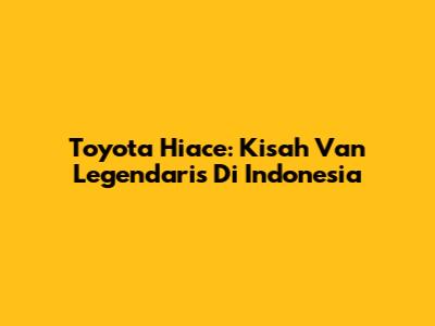 Toyota Hiace: Kisah Van Legendaris Di Indonesia