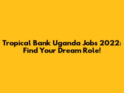Tropical Bank Uganda Jobs 2022: Find Your Dream Role!