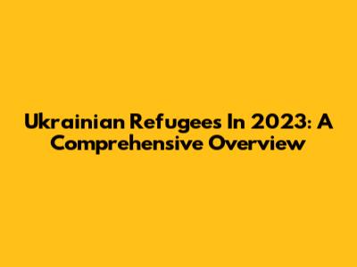 Ukrainian Refugees In 2023: A Comprehensive Overview