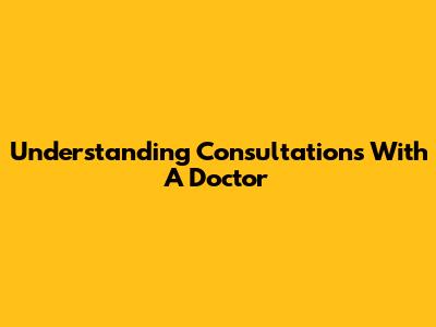 Understanding Consultations With A Doctor