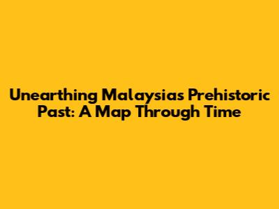 Unearthing Malaysia's Prehistoric Past: A Map Through Time