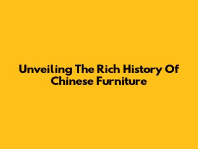 Unveiling The Rich History Of Chinese Furniture