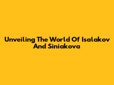 Unveiling The World Of Isalakov And Siniakova