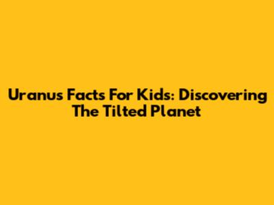 Uranus Facts For Kids: Discovering The Tilted Planet