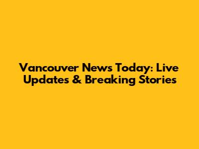 Vancouver News Today: Live Updates & Breaking Stories