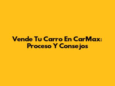 Vende Tu Carro En CarMax: Proceso Y Consejos