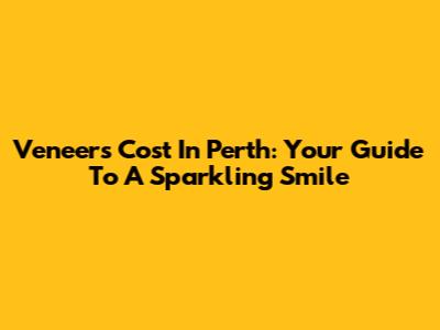 Veneers Cost In Perth: Your Guide To A Sparkling Smile