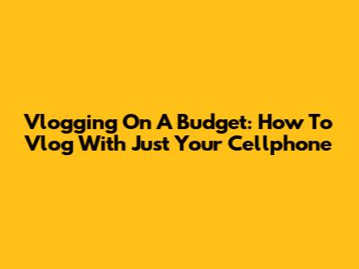 Vlogging On A Budget: How To Vlog With Just Your Cellphone