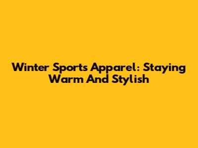 Winter Sports Apparel: Staying Warm And Stylish