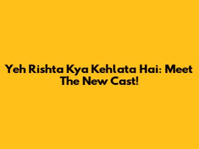 Yeh Rishta Kya Kehlata Hai: Meet The New Cast!