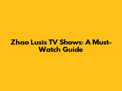Zhao Lusi's TV Shows: A Must-Watch Guide